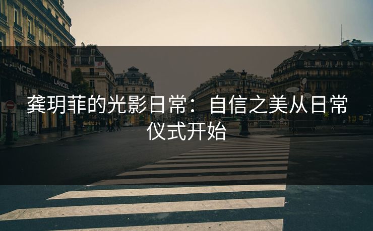 龚玥菲的光影日常：自信之美从日常仪式开始