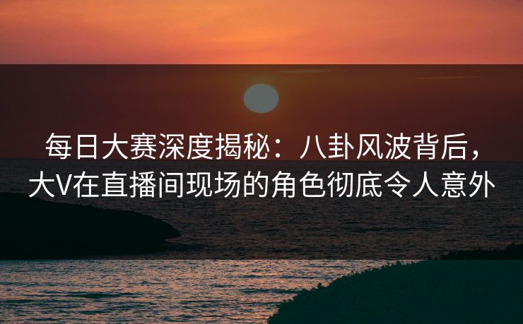 每日大赛深度揭秘：八卦风波背后，大V在直播间现场的角色彻底令人意外