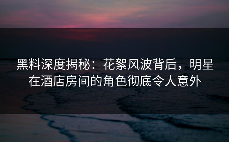 黑料深度揭秘:花絮风波背后,明星在酒店房间的角色彻底令人意外 黑料深度揭秘:花絮风波背后,明星在酒店房间的角色彻底令人意外