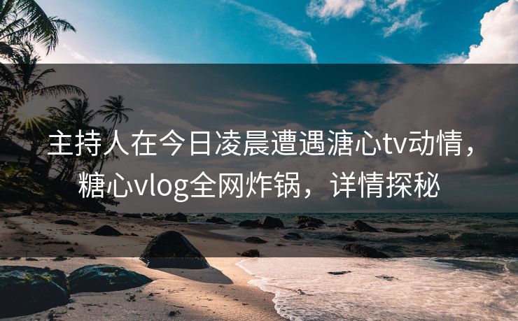 主持人在今日凌晨遭遇溏心tv动情,糖心vlog全网炸锅,详情探秘 主持人在今日凌晨遭遇溏心tv动情,糖心vlog全网炸锅,详情探秘