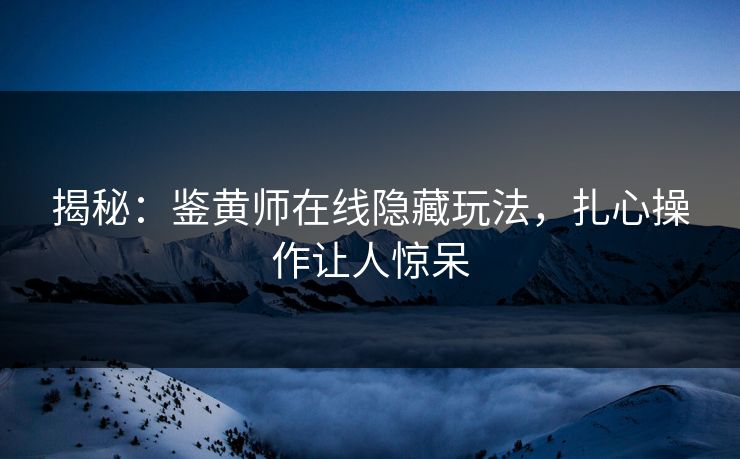 揭秘：鉴黄师在线隐藏玩法，扎心操作让人惊呆