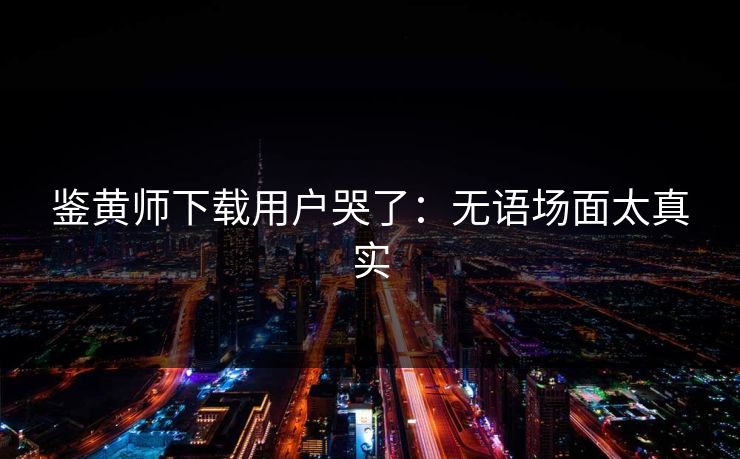 鉴黄师下载用户哭了：无语场面太真实