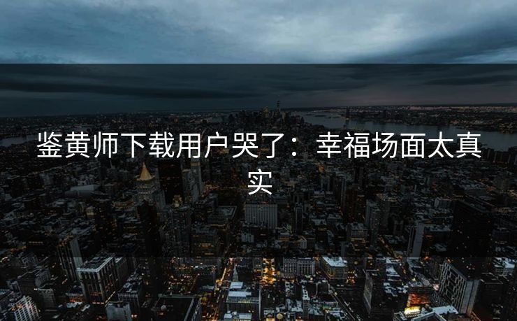 鉴黄师下载用户哭了：幸福场面太真实