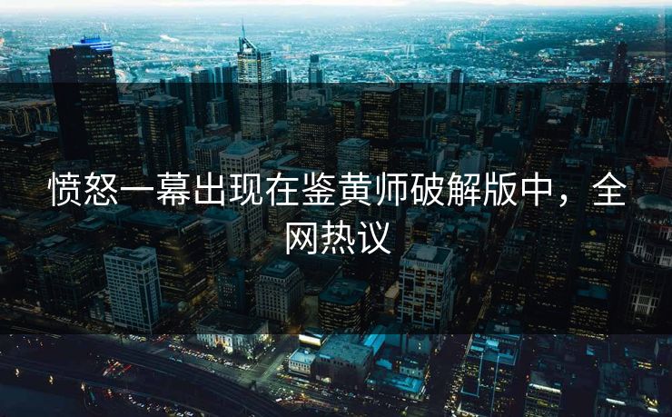 愤怒一幕出现在鉴黄师破解版中，全网热议