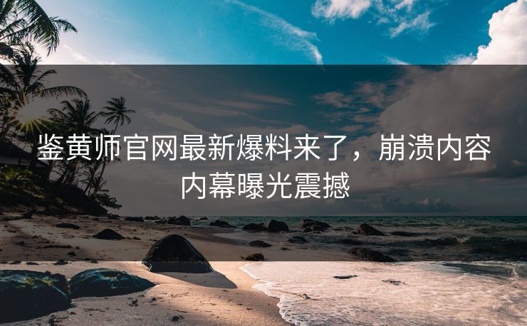 鉴黄师官网最新爆料来了，崩溃内容内幕曝光震撼