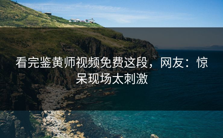 看完鉴黄师视频免费这段，网友：惊呆现场太刺激
