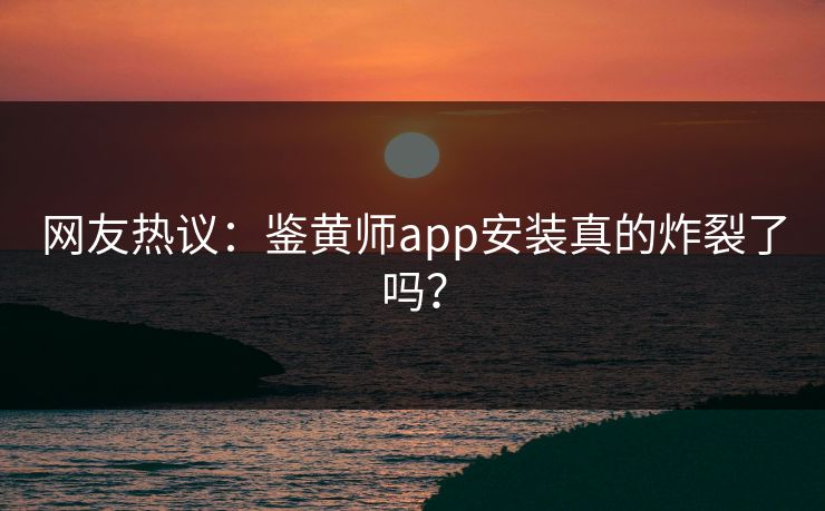 网友热议：鉴黄师app安装真的炸裂了吗？