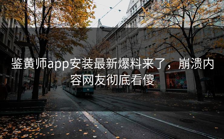 鉴黄师app安装最新爆料来了，崩溃内容网友彻底看傻