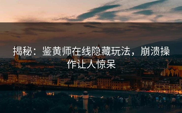 揭秘：鉴黄师在线隐藏玩法，崩溃操作让人惊呆