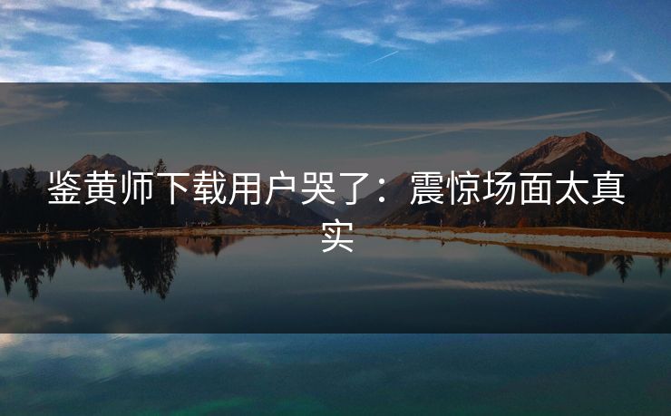 鉴黄师下载用户哭了：震惊场面太真实