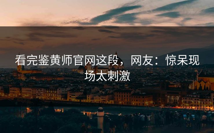 看完鉴黄师官网这段，网友：惊呆现场太刺激