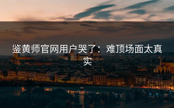 鉴黄师官网用户哭了：难顶场面太真实
