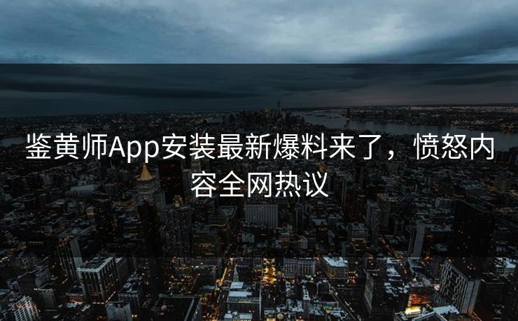 鉴黄师App安装最新爆料来了，愤怒内容全网热议