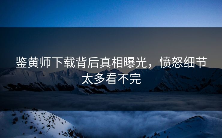 鉴黄师下载背后真相曝光，愤怒细节太多看不完