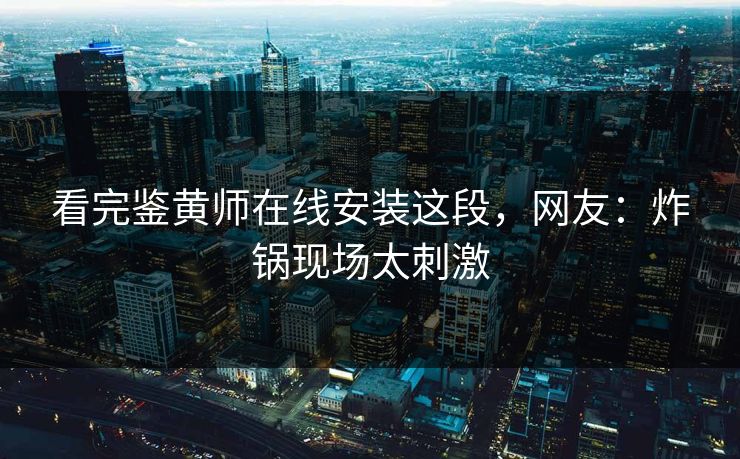看完鉴黄师在线安装这段，网友：炸锅现场太刺激