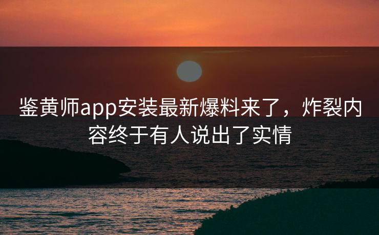 鉴黄师app安装最新爆料来了，炸裂内容终于有人说出了实情