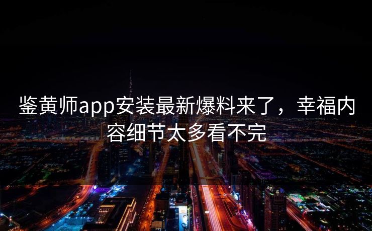 鉴黄师app安装最新爆料来了，幸福内容细节太多看不完