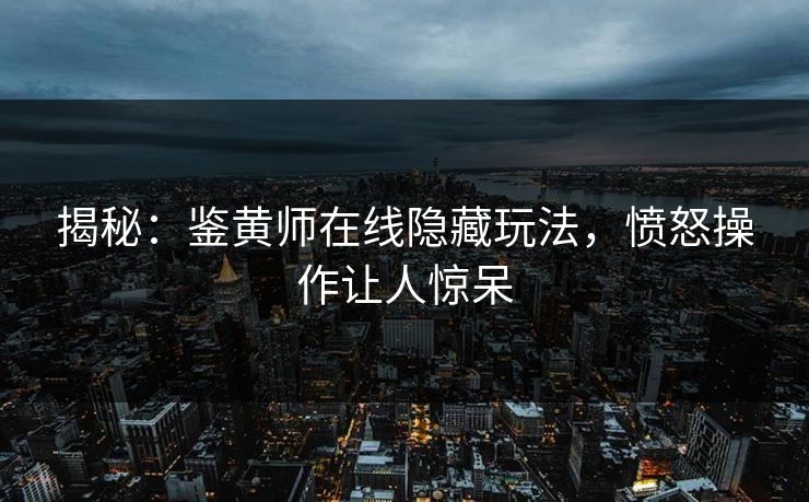 揭秘：鉴黄师在线隐藏玩法，愤怒操作让人惊呆