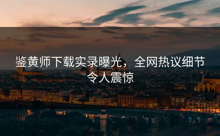 鉴黄师下载实录曝光，全网热议细节令人震惊