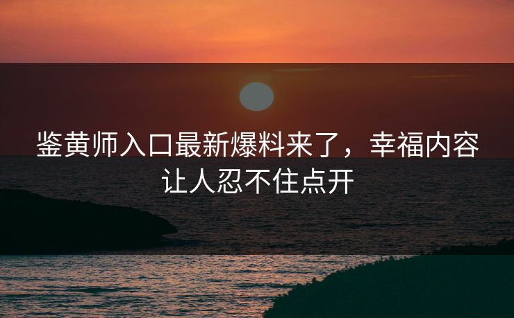 鉴黄师入口最新爆料来了，幸福内容让人忍不住点开