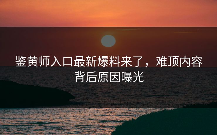 鉴黄师入口最新爆料来了，难顶内容背后原因曝光