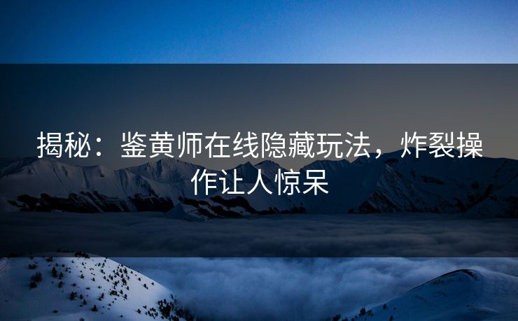 揭秘：鉴黄师在线隐藏玩法，炸裂操作让人惊呆