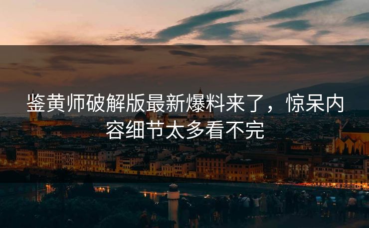 鉴黄师破解版最新爆料来了，惊呆内容细节太多看不完