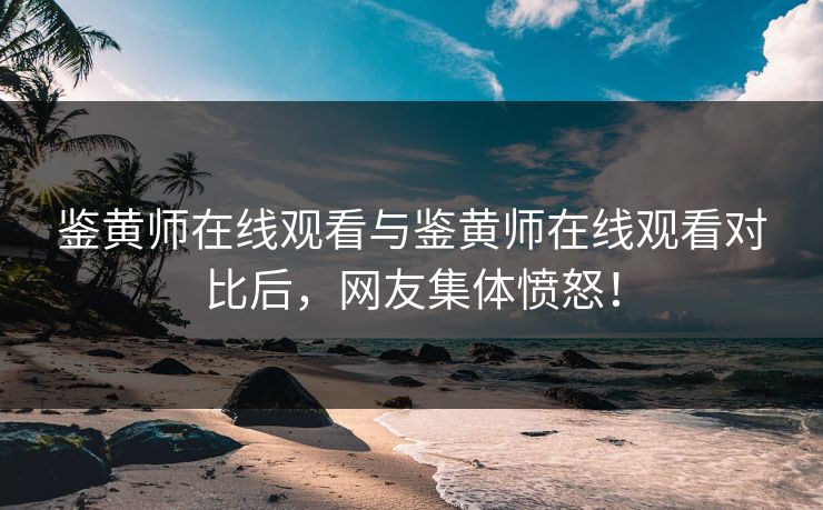 鉴黄师在线观看与鉴黄师在线观看对比后，网友集体愤怒！