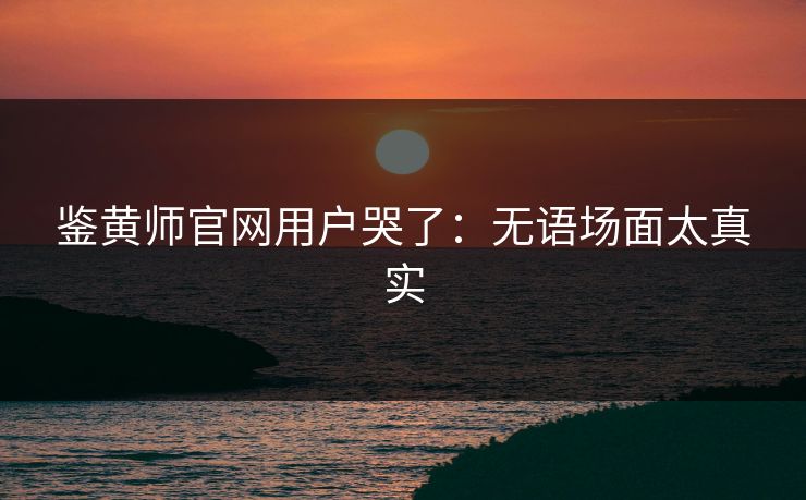 鉴黄师官网用户哭了：无语场面太真实