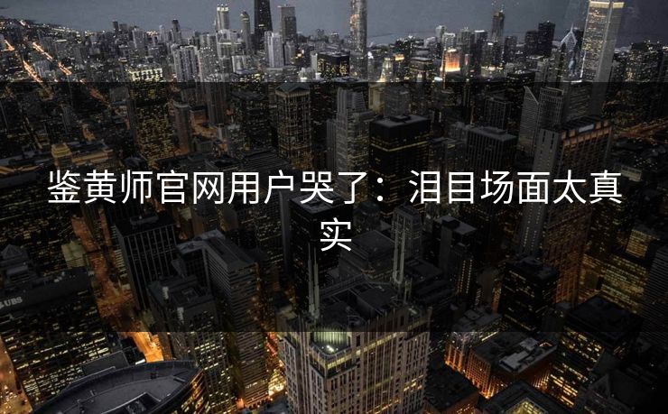 鉴黄师官网用户哭了：泪目场面太真实