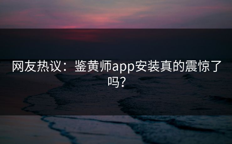 网友热议：鉴黄师app安装真的震惊了吗？