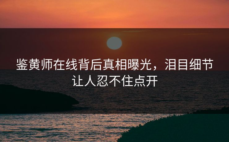 鉴黄师在线背后真相曝光，泪目细节让人忍不住点开
