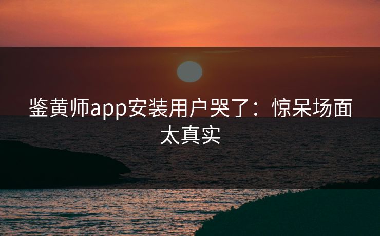 鉴黄师app安装用户哭了：惊呆场面太真实