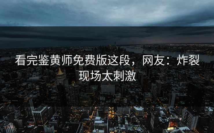 看完鉴黄师免费版这段，网友：炸裂现场太刺激
