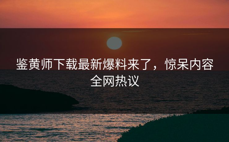 鉴黄师下载最新爆料来了，惊呆内容全网热议
