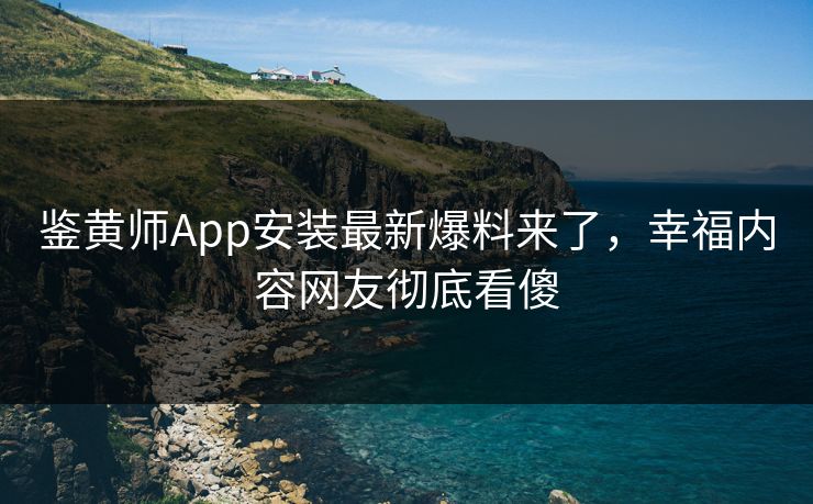 鉴黄师App安装最新爆料来了，幸福内容网友彻底看傻