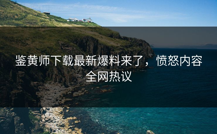 鉴黄师下载最新爆料来了，愤怒内容全网热议