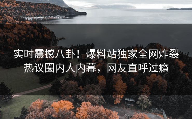 实时震撼八卦！爆料站独家全网炸裂热议圈内人内幕，网友直呼过瘾