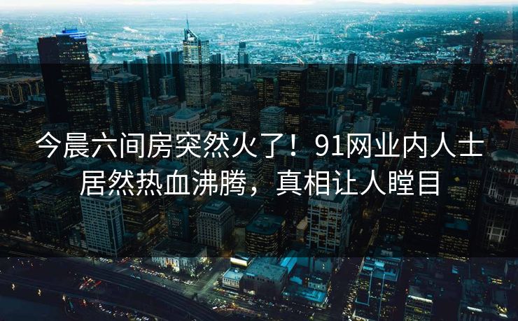 今晨六间房突然火了！91网业内人士居然热血沸腾，真相让人瞠目