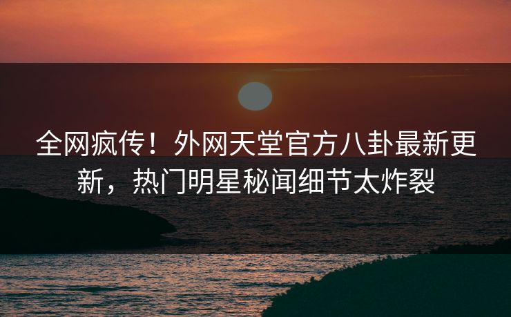 全网疯传！外网天堂官方八卦最新更新，热门明星秘闻细节太炸裂
