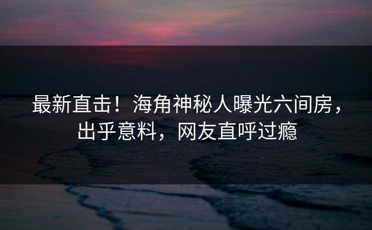最新直击！海角神秘人曝光六间房，出乎意料，网友直呼过瘾
