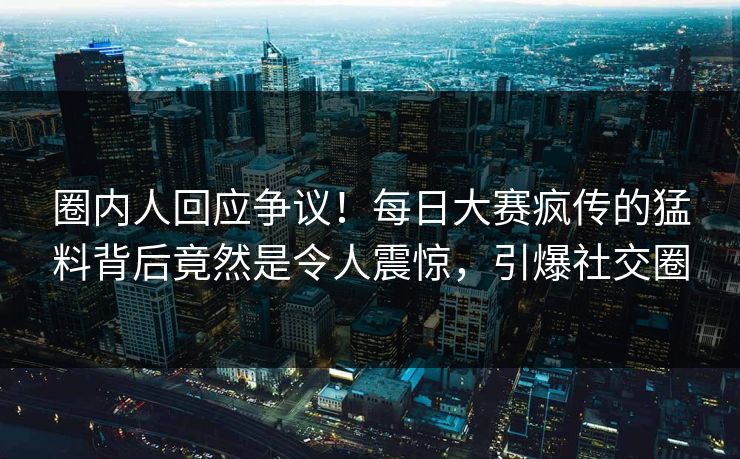 圈内人回应争议！每日大赛疯传的猛料背后竟然是令人震惊，引爆社交圈