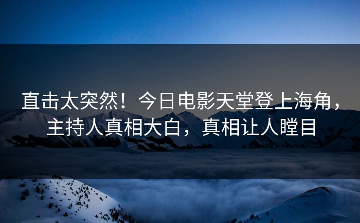 直击太突然！今日电影天堂登上海角，主持人真相大白，真相让人瞠目