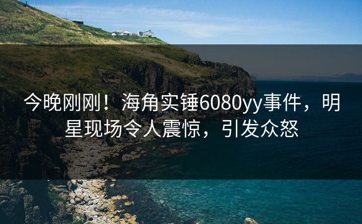 今晚刚刚！海角实锤6080yy事件，明星现场令人震惊，引发众怒