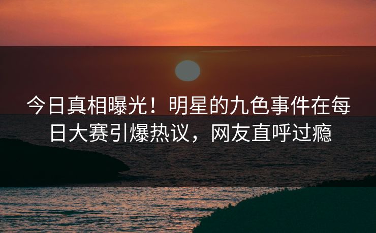 今日真相曝光！明星的九色事件在每日大赛引爆热议，网友直呼过瘾