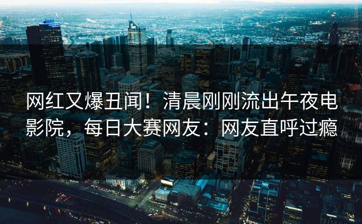 网红又爆丑闻！清晨刚刚流出午夜电影院，每日大赛网友：网友直呼过瘾