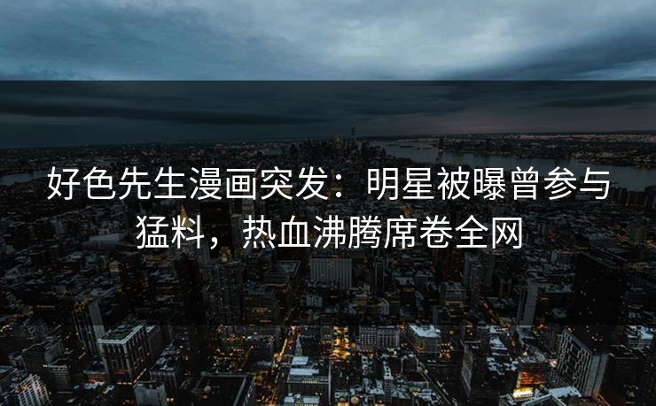 好色先生漫画突发：明星被曝曾参与猛料，热血沸腾席卷全网