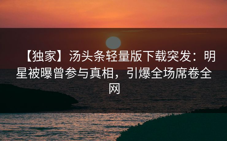 【独家】汤头条轻量版下载突发：明星被曝曾参与真相，引爆全场席卷全网