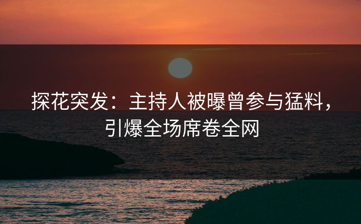 探花突发：主持人被曝曾参与猛料，引爆全场席卷全网
