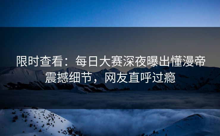 限时查看：每日大赛深夜曝出懂漫帝震撼细节，网友直呼过瘾
